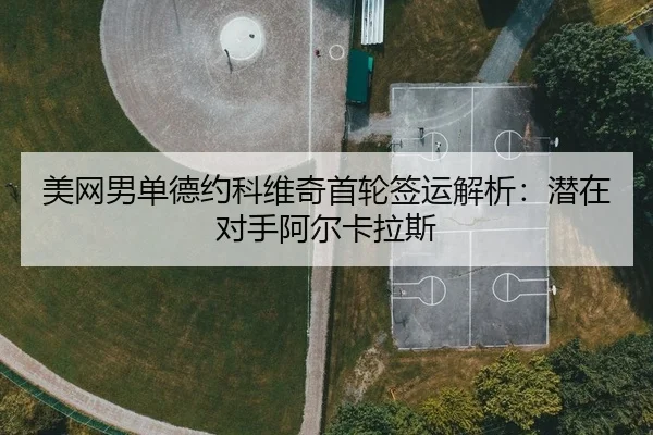 美网男单德约科维奇首轮签运解析：潜在对手阿尔卡拉斯